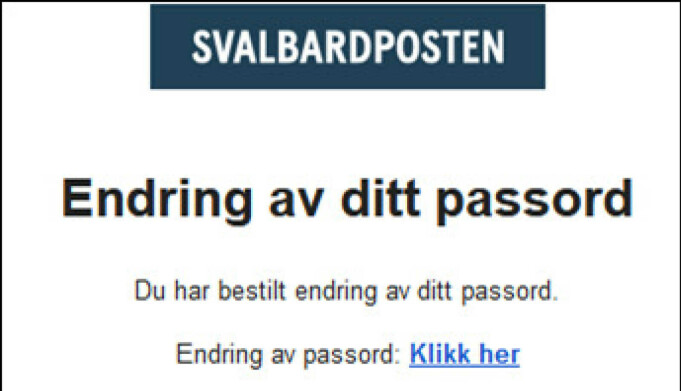 Slik ser det ut når du får mail om å endre passordet. Følg lenken i eposten som du mottar og skriv inn nytt passord på minst 8 tegn, og du er klar. Du kan nå gå til: https://svalbardposten.no/ Slik ser det ut når du får mail om å endre passordet. Følg lenken i eposten som du mottar og skriv inn nytt passord på minst 8 tegn, og du er klar. Du kan nå gå til: https://svalbardposten.no/